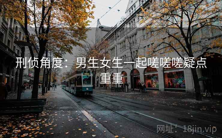 刑侦角度：男生女生一起嗟嗟嗟疑点重重