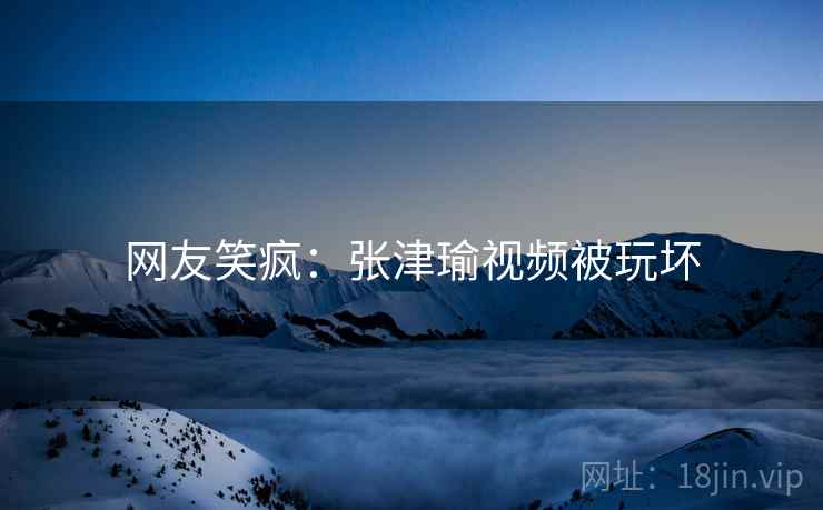 网友笑疯：张津瑜视频被玩坏