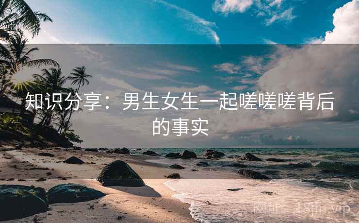 知识分享：男生女生一起嗟嗟嗟背后的事实