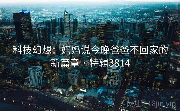 科技幻想：妈妈说今晚爸爸不回家的新篇章 · 特辑3814