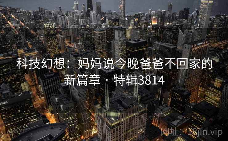 科技幻想：妈妈说今晚爸爸不回家的新篇章 · 特辑3814