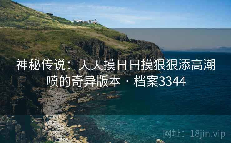 神秘传说：天天摸日日摸狠狠添高潮喷的奇异版本 · 档案3344