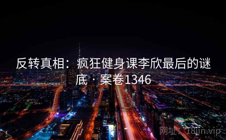 反转真相:疯狂健身课李欣最后的谜底 · 案卷1346 反转真相:疯狂健身课李欣最后的谜底 · 案卷1346