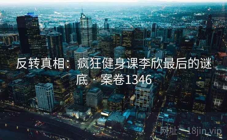 反转真相:疯狂健身课李欣最后的谜底 · 案卷1346 反转真相:疯狂健身课李欣最后的谜底 · 案卷1346