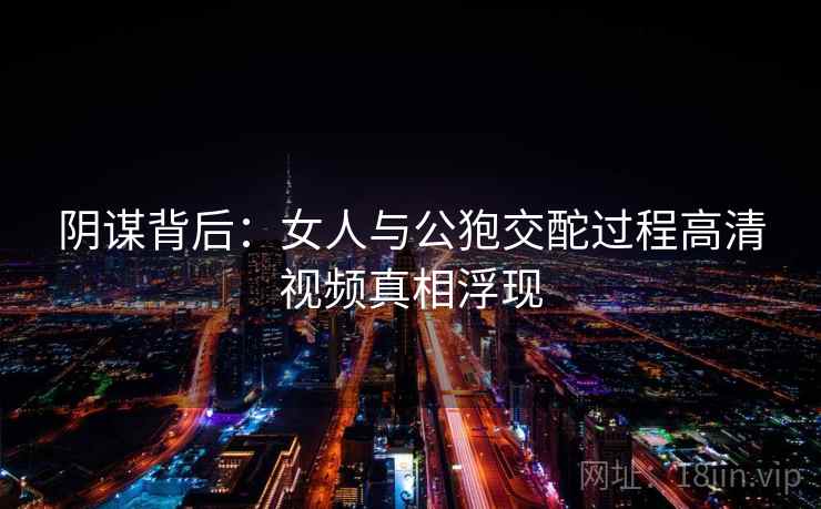 阴谋背后：女人与公狍交酡过程高清视频真相浮现