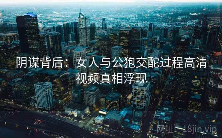 阴谋背后：女人与公狍交酡过程高清视频真相浮现