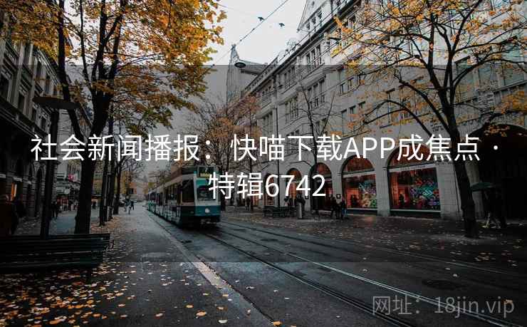 社会新闻播报：快喵下载APP成焦点 · 特辑6742