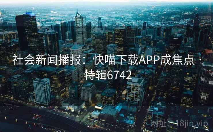 社会新闻播报:快喵下载APP成焦点 · 特辑6742 社会新闻播报:快喵下载APP成焦点 · 特辑6742